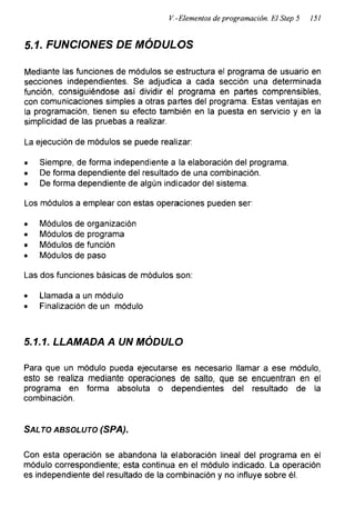 V.-Elementos de programación. El Step 5 151
5.1. FUNCIONES DE MÓDULOS
Mediante las funciones de módulos se estructura el programa de usuario en
secciones independientes. Se adjudica a cada sección una determinada
función, consiguiéndose así dividir el programa en partes comprensibles,
con comunicaciones simples a otras partes del programa. Estas ventajas en
la programación, tienen su efecto también en la puesta en servicio y en la
simplicidad de las pruebas a realizar.
La ejecución de módulos se puede realizar:
• Siempre, de forma independiente a la elaboración del programa.
• De forma dependiente del resultado de una combinación.
• De forma dependiente de algún indicador del sistema.
Los módulos a emplear con estas operaciones pueden ser:
• Módulos de organización
• Módulos de programa
• Módulos de función
• Módulos de paso
Las dos funciones básicas de módulos son:
• Llamada a un módulo
• Finalización de un módulo
5 .1.1. LLAMADA A UN MÓDULO
Para que un módulo pueda ejecutarse es necesario llamar a ese módulo,
esto se realiza mediante operaciones de salto, que se encuentran en el
programa en forma absoluta o dependientes del resultado de la
combinación.
Salto absoluto (SPA).
Con esta operación se abandona la elaboración lineal del programa en el
módulo correspondiente; esta continua en el módulo indicado. La operación
es independiente del resultado de la combinación y no influye sobre él.
 