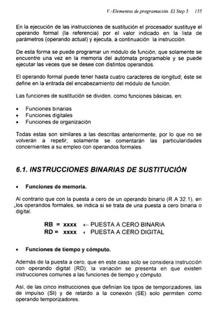 V.-Elementos de programación. El Step 5 155
En la ejecución de las instrucciones de sustitución el procesador sustituye el
operando formal (la referencia) por el valor indicado en la lista de
parámetros (operando actual) y ejecuta, a continuación la instrucción.
De esta forma se puede programar un módulo de función, que solamente se
encuentre una vez en la memoria del autómata programable y se puede
ejecutar las veces que se desee con distintos operandos.
El operando formal puede tener hasta cuatro caracteres de longitud; éste se
define en la entrada del encabezamiento del módulo de función.
Las funciones de sustitución se dividen, como funciones básicas, en:
• Funciones binarias
• Funciones digitales
• Funciones de organización
Todas estas son similares a las descritas anteriormente, por lo que no se
volverán a repetir; solamente se comentarán las particularidades
concernientes a su empleo con operandos formales.
6.1. INSTRUCCIONES BINARIAS DE SUSTITUCIÓN
• Funciones de memoria.
Al contrario que con la puesta a cero de un operando binario (R A 32.1), en
Jos operandos formales, se indica si se trata de una puesta a cero binaria o
digital.
RB = xxxx <- PUESTA A CERO BINARIA
RD = xxxx < PUESTA A CERO DIGITAL
• Funciones de tiempo y cómputo.
Además de la puesta a cero, que en este caso solo se considera instrucción
con operando digital (RD); la variación se presenta en que existen
instrucciones comunes a las funciones de tiempo y cómputo.
Así, de las cinco instrucciones que definían los tipos de temporizadores, las
de impulso (SI) y de retardo a la conexión (SE) solo permiten como
operando temporizadores.
 