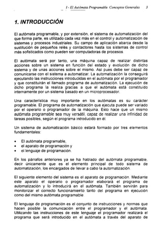 1 - El Autómata Programable. Conceptos Generales 3
1. INTRODUCCIÓN
El autómata programable, y por extensión, el sistema de automatización del
que forma parte, es utilizado cada vez más en el control y automatización de
sistemas y procesos industriales. Su campo de aplicación abarca desde la
sustitución de pequeños relés y contactores hasta los sistemas de control
más sofisticados como pueden ser computadoras de procesos.
El autómata será por tanto, una máquina capaz de realizar distintas
acciones sobre un sistema en función del estado y evolución de dicho
sistema y de unas acciones sobre el mismo. Así pues debe ser capaz de
comunicarse con el sistema a automatizar. La automatización la conseguirá
ejecutando las instrucciones introducidas en el autómata por el programador
y que constituirán el llamado programa de automatización. La ejecución de
dicho programa la realiza gracias a que el autómata está constituido
internamente por un sistema basado en un microprocesador.
Una característica muy importante en los autómatas es su carácter
programable. El programa de automatización que ejecuta puede ser variado
por el operario o programador de la máquina. Esto hace que un mismo
autómata programable sea muy versátil, capaz de realizar una infinidad de
tareas posibles, según el programa introducido en él.
Un sistema de automatización básico estará formado por tres elementos
fundamentales:
• El autómata programable,
• el aparato de programación y
• el lenguaje de programación.
En los párrafos anteriores ya se ha hablado del autómata programable,
decir únicamente que es el elemento principal de todo sistema de
automatización, los encargados de llevar a cabo la automatización.
El siguiente elemento del sistema es el aparato de programación. Mediante
este aparato el operario o programador elaborará el programa de
automatización y lo introducirá en el autómata. También servirán para
monitorizar el correcto funcionamiento tanto del programa en ejecución
como del mismo autómata programable.
El lenguaje de programación es el conjunto de instrucciones y normas que
hacen posible la comunicación entre el programador y el autómata.
Utilizando las instrucciones de este lenguaje el programador realizará el
programa que será introducido en el autómata a través del aparato de
 
