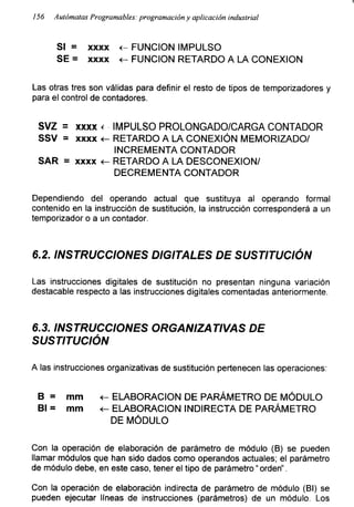 156 Autómatas Programables: programación y aplicación industrial
SI = xxxx <- FUNCION IMPULSO
SE = xxxx <- FUNCION RETARDO A LA CONEXION
Las otras tres son válidas para definir el resto de tipos de temporizadores y
para el control de contadores.
SVZ = xxxx < IMPULSO PROLONGADO/CARGA CONTADOR
SSV = xxxx <- RETARDO A LA CONEXIÓN MEMORIZADO/
INCREMENTA CONTADOR
SAR = xxxx <- RETARDO A LA DESCONEXION/
DECREMENTA CONTADOR
Dependiendo del operando actual que sustituya al operando formal
contenido en la instrucción de sustitución, la instrucción corresponderá a un
temporizador o a un contador.
6.2. INSTRUCCIONES DIGITALES DE SUSTITUCIÓN
Las instrucciones digitales de sustitución no presentan ninguna variación
destacadle respecto a las instrucciones digitales comentadas anteriormente.
6.3. INSTRUCCIONES ORGANIZATIVAS DE
SUSTITUCIÓN
A las instrucciones organizativas de sustitución pertenecen las operaciones:
B = mm <- ELABORACION DE PARÁMETRO DE MÓDULO
Bl = mm <- ELABORACION INDIRECTA DE PARÁMETRO
DE MÓDULO
Con la operación de elaboración de parámetro de módulo (B) se pueden
llamar módulos que han sido dados como operandos actuales; el parámetro
de módulo debe, en este caso, tener el tipo de parámetro “orden”.
Con la operación de elaboración indirecta de parámetro de módulo (Bl) se
pueden ejecutar líneas de instrucciones (parámetros) de un módulo. Los
 