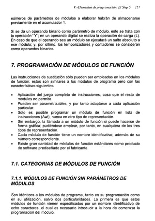 V.-Elementos de programación. El Step 5 157
números de parámetros de módulos a elaborar habrán de almacenarse
previamente en el acumulador 1.
Si se da un operando binario como parámetro de módulo, este se trata con
la operación “Y’; en un operando digital se realiza la operación de carga (L).
En caso de que el operando sea un módulo se ejecutará un salto absoluto a
ese módulo; y, por último, los temporizadores y contadores se consideran
como operandos binarios.
7. PROGRAMACIÓN DE MÓDULOS DE FUNCIÓN
Las instrucciones de sustitución sólo pueden ser empleadas en los módulos
de función; estos son similares a los módulos de programa pero con las
características siguientes:
• Aplicación del juego completo de instrucciones, cosa que el resto de
módulos no permite.
• Pueden ser parametrizables, y por tanto adaptarse a cada aplicación
particular.
• Solo es posible programar un módulo de función en lista de
instrucciones (Awl), nunca en otro tipo de representación.
• Sin embargo, la llamada a un módulo de función si puede hacerse de
forma gráfica; pudiéndose emplear, por tanto, en cualquiera de los tres
tipos de representación.
• Cada módulo de función tiene un nombre identificativo, además de su
número correspondiente.
• Existe gran cantidad de módulos de función estándares como producto
de software prediseñado por el fabricante.
7.1. CATEGORIAS DE MÓDULOS DE FUNCIÓN
7.1.1. MÓDULOS DE FUNCIÓN SIN PARÁMETROS DE
MÓDULOS
Son idénticos a los módulos de programa, tanto en su programación como
en su utilización, salvo dos particularidades. La primera es que estos
módulos de función vienen especificados por un nombre identificativo de
ocho caracteres, el cual es necesario introducir a la hora de comenzar la
programación del módulo.
 