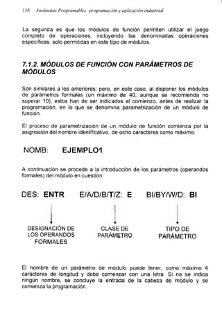 I
158 Autómatas Programables: programacióny aplicación industrial
La segunda es que los módulos de función permiten utilizar el juego
completo de operaciones, incluyendo las denominadas operaciones
especificas, solo permitidas en este tipo de módulos.
7.1.2. MÓDULOS DE FUNCIÓN CON PARÁMETROS DE
MÓDULOS
Son similares a los anteriores; pero, en este caso, al disponer los módulos
de parámetros formales (un máximo de 40, aunque se recomienda no
superar 10), estos han de ser indicados al comienzo, antes de realizar la
programación, en lo que se denomina parametrización de un módulo de
función.
El proceso de parametrización de un módulo de función comienza por la
asignación del nombre identificativo, de ocho caracteres como máximo:
NOMB: EJEMPLO1
A continuación se procede a la introducción de los parámetros (operandos
formales) del módulo en cuestión:
DES: ENTR E/A/D/B/T/Z: E BI/BY/W/D: Bl
DESIGNACIÓN DE
LOS OPERANDOS
CLASE DE
PARÁMETRO
FORMALES
TIPO DE
PARÁMETRO
El nombre de un parámetro de módulo puede tener, como máximo 4
caracteres de longitud y debe comenzar con una letra. Si no se indica
ningún nombre, se concluye la entrada de la cabeza de módulo y se
comienza la programación.
 