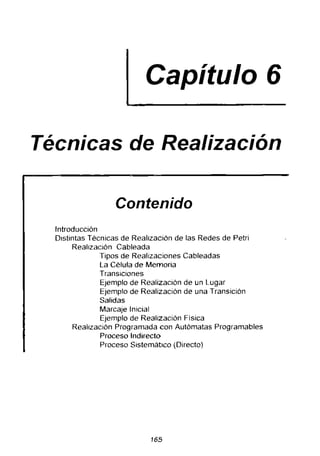 Capítulo 6
Técnicas de Realización
Contenido
Introducción
Distintas Técnicas de Realización de las Redes de Petri
Realización Cableada
Tipos de Realizaciones Cableadas
La Célula de Memoria
Transiciones
Ejemplo de Realización de un Lugar
Ejemplo de Realización de una Transición
Salidas
Mareaje Inicial
Ejemplo de Realización Física
Realización Programada con Autómatas Programables
Proceso Indirecto
Proceso Sistemático (Directo)
165
 