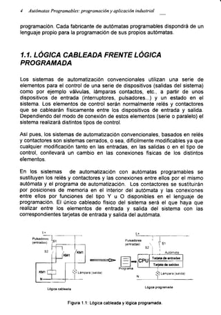 4 Autómatas Programables: programación y aplicación industrial
programación. Cada fabricante de autómatas programables dispondrá de un
lenguaje propio para la programación de sus propios autómatas.
1 .1. LÓGICA CABLEADA FRENTE LÓGICA
PROGRAMADA
Los sistemas de automatización convencionales utilizan una serie de
elementos para el control de una serie de dispositivos (salidas del sistema)
como por ejemplo válvulas, lámparas contactos, etc., a partir de unos
dispositivos de entrada (interruptores, pulsadores...) y un estado en el
sistema. Los elementos de control serán normalmente relés y contactores
que se cablearán físicamente entre los dispositivos de entrada y salida.
Dependiendo del modo de conexión de estos elementos (serie o paralelo) el
sistema realizará distintos tipos de control.
Así pues, los sistemas de automatización convencionales, basados en relés
y contactores son sistemas cerrados, o sea, difícilmente modificables ya que
cualquier modificación tanto en las entradas, en las salidas o en el tipo de
control, conllevará un cambio en las conexiones físicas de los distintos
elementos.
En los sistemas de automatización con autómatas programables se
sustituyen los relés y contactores y las conexiones entre ellos por el mismo
autómata y el programa de automatización. Los contactores se sustituirán
por posiciones de memoria en el interior del autómata y las conexiones
entre ellos por funciones del tipo Y u O disponibles en el lenguaje de
programación. El único cableado físico del sistema será el que haya que
realizar entre los elementos de entrada y salida del sistema con las
correspondientes tarjetas de entrada y salida del autómata.
Lógica cableada
Lógica programada
Figura 1.1: Lógica cableada y lógica programada.
 