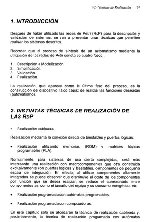 VI.-Técnicas de Realización 167
1. INTRODUCCIÓN
Después de haber utilizado las redes de Petri (RdP) para la descripción y
validación de sistemas, se van a presentar unas técnicas que permiten
realizar los sistemas descritos.
Recordar que el proceso de síntesis de un automatismo mediante la
utilización de las redes de Petri consta de cuatro fases:
1. Descripción o Modelización.
2. Simplificación.
3. Validación.
4. Realización.
La realización, que aparece como la última fase del proceso, es la
construcción del dispositivo físico capaz de realizar las funciones deseadas
(automatismo).
2. DISTINTAS TÉCNICAS DE REALIZACIÓN DE
LAS RdP
• Realización cableada.
Realización mediante la conexión directa de biestables y puertas lógicas.
• Realización utilizando memorias (ROM) y matrices lógicas
programables (PLA).
Normalmente, para sistemas de una cierta complejidad, será más
interesante una realización con macrocomponentes que otra construida
exclusivamente con puertas lógicas y biestables, componentes de pequeña
escala de integración. En efecto, al utilizar componentes altamente
integrados se puede observar que disminuye el coste de los componentes
por función que se desea realizar, se reduce el conexionado entre
componentes así como el tamaño del equipo y su consumo energético, etc.
• Realización programada con autómatas programables.
• Realización programada con computadoras.
En este capítulo sólo se abordarán la técnica de realización cableada y,
posteriormente, la técnica de realización programada con autómatas
 