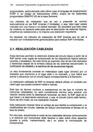 168 Autómatas Programables: programación y aplicación industrial
programables, particularizado este último caso al lenguaje de programación
STEP 5, en código de instrucciones (AWL), propio de los autómatas
programables SIMATIC-S5 de la casa Siemens.
Los métodos de realización que se van a presentar se centran
esencialmente en las RdP binarias (1-limitadas), o sea, todo lugar estará
marcado con una marca o no estará marcado. Se recordará que esta clase
de modelos es bastante adecuada para la descripción de sistemas lógicos,
simplifica las realizaciones y no impone una restricción importante.
No obstante, los métodos de realización de RdP binarias que se van a
estudiar son inmediatamente generalizables para realizar RdP k-limitadas.
2.1. REALIZACIÓN CABLEADA
Estas técnicas permiten la obtención directa del circuito lógico a partir de la
RdP dando unas reglas de conexionado de los dispositivos lógicos básicos
(puertas y biestables). De esta forma se suprimen dos de las más delicadas
y fastidiosas etapas de la síntesis clásica de los sistemas secuenciales: la
codificación de estados y la escritura de las ecuaciones lógicas.
La idea fundamental consiste en materializar cada lugar (binario) por un
biestable que memorice si el lugar está o no marcado, y que habrá que
activar o desactivar con el circuito lógico correspondiente a la transición.
La realización cableada de RdP no binarias deberá utilizar un contador por
cada lugar que pueda contener hasta k marcas.
Este tipo de técnica conduce a realizaciones en las que el número de
memorias (biestables) no será normalmente mínimo pero existirá una
relación directa entre la descripción funcional, es decir, la RdP (qué es lo
que hace) y la descripción estructural, o sea, el circuito (cómo está hecho).
Dicho de otro modo, es una realización modular.
Esta realización modular tiene la ventaja de que facilita la comprensión y la
modificalidad del circuito, además de reducir enormemente el tiempo en la
fase de diseño.
Por otro lado, actualmente el coste de los materiales decrece continuamente
y el esfuerzo por economizar debe llevarse a cabo sobre otros aspectos
(puesta a punto, mantenimiento, etc.) no sobre la minimización de
componentes.
 