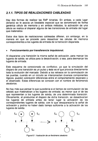 VI.-Técnicas de Realización 169
2.1.1. TIPOS DE REALIZACIONES CABLEADAS
Hay dos formas de realizar las RdP binarias. En ambas, a cada lugar
(binario) se le asocia un biestable especial que se denominará de forma
genérica célula de memoria y en ambos métodos, la activación de una
célula se realiza al disparar alguna de las transiciones de entrada del lugar
que materializa.
Estos dos tipos de realizaciones cableadas difieren, sin embargo, en la
manera en que se procede para desactivar las células de memoria
correspondientes a los lugares de entrada de la transición disparada.
• Funcionamiento por transferencia impulsional.
Al dispararse una transición la misma señal de activación, para marcar los
lugares de salida, se utiliza para la desactivación, o sea, para desmarcar los
lugares de entrada.
Este esquema de conexionado es conflictivo, ya que la simulación del
disparo de una transición es un pulso y éste es el que provoca directamente
toda la evolución del marcado. Debido a los retrasos en la conmutación de
las puertas, cuando en un circuito se interconectan diversos componentes
lógicos, pueden sobrevenir diferencias entre el comportamiento esperado y
el observado. Estas diferencias se conocen con el nombre de fenómenos
aleatorios.
No hay más que pensar lo que sucedería si el tiempo de conmutación de las
células que materializan a los lugares de entrada, es menor que el de las
que representan a los lugares de salida, de una determinada transición.
Obviamente, al producirse el disparo de dicha transición, se desactivarían
los lugares de entrada antes de tener lugar la activación de los
correspondientes lugares de salida, con lo que desaparecería la señal de
activación y podría no haber dado tiempo suficiente a la activación de los
lugares de salida.
Figura 6.1: Ilustración de un fenómeno aleatorio
 