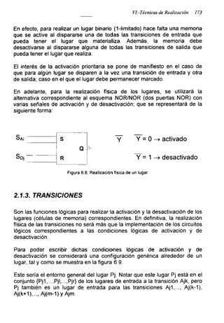 VI.-Técnicas de Realización 173
En efecto, para realizar un lugar binario (1-limitado) hace falta una memoria
que se active al dispararse una de todas las transiciones de entrada que
pueda tener el lugar que materializa. Además, la memoria debe
desactivarse al dispararse alguna de todas las transiciones de salida que
pueda tener el lugar que realiza.
El interés de la activación prioritaria se pone de manifiesto en el caso de
que para algún lugar se disparen a la vez una transición de entrada y otra
de salida; caso en el que el lugar debe permanecer marcado.
En adelante, para la realización física de los lugares, se utilizará la
alternativa correspondiente al esquema NOR/NOR (dos puertas ÑOR) con
varias señales de activación y de desactivación; que se representará de la
siguiente forma:
Saí
Süj
S
Q ’
R
Y Y = 0 -> activado
Y = 1 -> desactivado
Figura 6.8: Realización física de un lugar
2.1.3. TRANSICIONES
Son las funciones lógicas para realizar la activación y la desactivación de los
lugares (células de memoria) correspondientes. En definitiva, la realización
física de las transiciones no será más que la implementación de los circuitos
lógicos correspondientes a las condiciones lógicas de activación y de
desactivación.
Para poder escribir dichas condiciones lógicas de activación y de
desactivación se considerará una configuración genérica alrededor de un
lugar, tal y como se muestra en la figura 6.9.
Este sería el entorno general del lugar Pj. Notar que este lugar Pj está en el
conjunto {Pj1,...,Pjl,...,Pjr} de los lugares de entrada a la transición Ajk, pero
Pj también es un lugar de entrada para las transiciones Aj1,..., Aj(k-1),
Aj(k+1),..., Aj(m-1) y Ajm.
 
