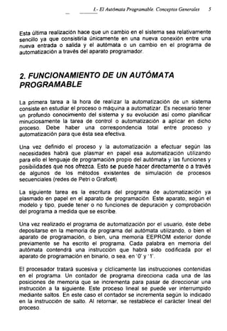 El Autómata Programable. Conceptos Generales 5
Esta última realización hace que un cambio en el sistema sea relativamente
sencillo ya que consistiría únicamente en una nueva conexión entre una
nueva entrada o salida y el autómata o un cambio en el programa de
automatización a través del aparato programador.
2. FUNCIONAMIENTO DE UN AUTÓMATA
PROGRAMABLE
La primera tarea a la hora de realizar la automatización de un sistema
consiste en estudiar el proceso o máquina a automatizar. Es necesario tener
un profundo conocimiento del sistema y su evolución así como planificar
minuciosamente la tarea de control o automatización a aplicar en dicho
proceso. Debe haber una correspondencia total entre proceso y
automatización para que ésta sea efectiva.
Una vez definido el proceso y la automatización a efectuar según las
necesidades habrá que plasmar en papel esa automatización utilizando
para ello el lenguaje de programación propio del autómata y las funciones y
posibilidades que nos ofrezca. Esto se puede hacer directamente o a través
de algunos de los métodos existentes de simulación de procesos
secuenciales (redes de Petri o Grafcet).
La siguiente tarea es la escritura del programa de automatización ya
plasmado en papel en el aparato de programación. Este aparato, según el
modelo y tipo, puede tener o no funciones de depuración y comprobación
del programa a medida que se escribe.
Una vez realizado el programa de automatización por el usuario, éste debe
depositarse en la memoria de programa del autómata utilizando, o bien el
aparato de programación, o bien, una memoria EEPROM exterior donde
previamente se ha escrito el programa. Cada palabra en memoria del
autómata contendrá una instrucción que habrá sido codificada por el
aparato de programación en binario, o sea, en '0' y '1'.
El procesador tratará sucesiva y cíclicamente las instrucciones contenidas
en el programa. Un contador de programa direcciona cada una de las
posiciones de memoria que se incrementa para pasar de direccionar una
instrucción a la siguiente. Este proceso lineal se puede ver interrumpido
mediante saltos. En este caso el contador se incrementa según lo indicado
en la instrucción de salto. Al retornar, se restablece el carácter lineal del
proceso.
 