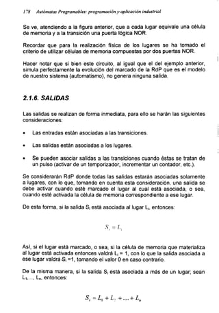 1 ^8 Autómatas Programables: programación y aplicación industrial
Se ve, atendiendo a la figura anterior, que a cada lugar equivale una célula
de memoria y a la transición una puerta lógica ÑOR.
Recordar que para la realización física de los lugares se ha tomado el
criterio de utilizar células de memoria compuestas por dos puertas ÑOR.
I
Hacer notar que si bien este circuito, al igual que el del ejemplo anterior,
simula perfectamente la evolución del marcado de la RdP que es el modelo
de nuestro sistema (automatismo), no genera ninguna salida.
2.1.6. SALIDAS
Las salidas se realizan de forma inmediata, para ello se harán las siguientes
consideraciones:
• Las entradas están asociadas a las transiciones.
• Las salidas están asociadas a los lugares.
• Se pueden asociar salidas a las transiciones cuando éstas se tratan de
un pulso (activar de un temporizador, incrementar un contador, etc.).
Se considerarán RdP donde todas las salidas estarán asociadas solamente
a lugares, con lo que, tomando en cuenta esta consideración, una salida se
debe activar cuando esté marcado el lugar al cual está asociada, o sea,
cuando esté activada la célula de memoria correspondiente a ese lugar.
De esta forma, si la salida S¡ está asociada al lugar L¡, entonces:

Así, si el lugar está marcado, o sea, si la célula de memoria que materializa
al lugar está activada entonces valdrá L¡ = 1, con lo que la salida asociada a
ese lugar valdrá-S¡ =1, tomando el valor 0 en caso contrario.
De la misma manera, si la salida S¡ está asociada a más de un lugar; sean
L1r..., Ln, entonces:
S¡ -L + +••• + Ln
 