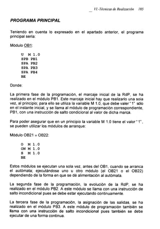 VI.-Técnicas de Realización 185
PROGRAMA PRINCIPAL
Teniendo en cuenta lo expresado en el apartado anterior, el programa
principal sería:
Módulo OB1:
u M 1.0
SPB PB1
SPA PB2
SPA PB3
SPA PB4
BE
Donde:
La primera fase de la programación, el mareaje inicial de la RdP, se ha
realizado en el módulo PB1. Este mareaje inicial hay que realizarlo una sola
vez, al principio; para ello se utiliza la variable M 1.0, que debe valer “1” sólo
en el instante inicial, y se llama al módulo de programación correspondiente,
PB1, con una instrucción de salto condicional al valor de dicha marca.
Para poder asegurar que en un principio la variable M 1.0 tiene el valor “1”,
se pueden utilizar los módulos de arranque:
Módulo OB21 = OB22:
o M 1.0
ON M 1.0
S M 1.0
BE
Estos módulos se ejecutan una sola vez, antes del OB1, cuando se arranca
el autómata; ejecutándose uno u otro módulo (el OB21 o el OB22)
dependiendo de la forma en que se dé alimentación al autómata.
La segunda fase de la programación, la evolución de la RdP, se ha
realizado en el módulo PB2. A este módulo se llama con una instrucción de
salto incondicional pues se debe estar ejecutando continuamente.
La tercera fase de la programación, la asignación de las salidas, se ha
realizado en el módulo PB3. A este módulo de programación también se
llama con una instrucción de salto incondicional pues también se debe
ejecutar de una forma continua.
 