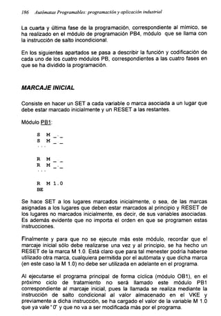 186 Autómatas Programables: programación y aplicación industrial
La cuarta y última fase de la programación, correspondiente al mímico, se
ha realizado en el módulo de programación PB4, módulo que se llama con
la instrucción de salto incondicional.
En los siguientes apartados se pasa a describir la función y codificación de
cada uno de los cuatro módulos PB, correspondientes a las cuatro fases en
que se ha dividido la programación.
MARCAJE INICIAL
Consiste en hacer un SET a cada variable o marca asociada a un lugar que
debe estar marcado inicialmente y un RESET a las restantes.
Módulo PB1:
s m
S M
R M
R M
R M 1.0
BE
Se hace SET a los lugares marcados inicialmente, o sea, de las marcas
asignadas a los lugares que deben estar marcados al principio y RESET de
los lugares no marcados inicialmente, es decir, de sus variables asociadas.
Es además evidente que no importa el orden en que se programen estas
instrucciones.
Finalmente y para que no se ejecute más este módulo, recordar que el
mareaje inicial sólo debe realizarse una vez y al principio, se ha hecho un
RESET de la marca M 1.0. Está claro que para tal menester podría haberse
utilizado otra marca, cualquiera permitida por el autómata y que dicha marca
(en este caso la M 1.0) no debe ser utilizada en adelante en el programa.
Al ejecutarse el programa principal de forma cíclica (módulo OB1), en el
próximo ciclo de tratamiento no será llamado este módulo PB1
correspondiente al mareaje inicial, pues la llamada se realiza mediante la
instrucción de salto condicional al valor almacenado en el VKE y
previamente a dicha instrucción, se ha cargado el valor de la variable M 1.0
que ya vale “ 0’ y que no va a ser modificada más por el programa.
 