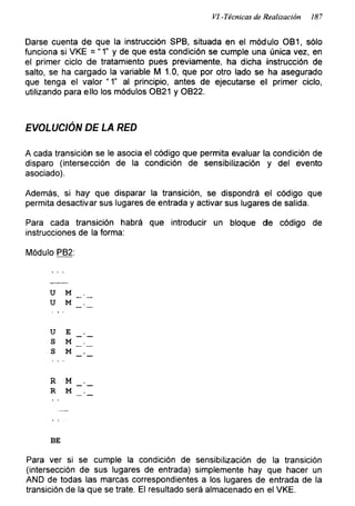 VI.-Técnicas de Realización 187
Darse cuenta de que la instrucción SPB, situada en el módulo OB1, sólo
funciona si VKE = “ 1" y de que esta condición se cumple una única vez, en
el primer ciclo de tratamiento pues previamente, ha dicha instrucción de
salto, se ha cargado la variable M 1.0, que por otro lado se ha asegurado
que tenga el valor “ 1” al principio, antes de ejecutarse el primer ciclo,
utilizando para ello los módulos OB21 y OB22.
EVOLUCIÓN DE LA RED
A cada transición se le asocia el código que permita evaluar la condición de
disparo (intersección de la condición de sensibilización y del evento
asociado).
Además, si hay que disparar la transición, se dispondrá el código que
permita desactivar sus lugares de entrada y activar sus lugares de salida.
Para cada transición habrá que introducir un bloque de código de
instrucciones de la forma:
Módulo PB2:
u M
u M
u E
S M
S M
R M
R M
BE
Para ver si se cumple la condición de sensibilización de la transición
(intersección de sus lugares de entrada) simplemente hay que hacer un
AND de todas las marcas correspondientes a los lugares de entrada de la
transición de la que se trate. El resultado será almacenado en el VKE.
 