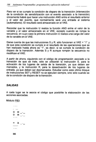 188 Autómatas Programables: programación y aplicación industrial
Para ver si se cumple la condición de disparo de la transición (intersección
de la condición de sensibilización con el evento asociado a la transición)
únicamente habrá que hacer una instrucción AND entre el resultado anterior
y el valor del evento, que normalmente será una entrada al sistema
(automatismo). El resultado será almacenado en el VKE,
Recordar que la instrucción U realiza la función AND entre el valor de la
variable y el valor almacenado en el VKE, excepto cuando se rompa la
secuencia, en cuyo caso la primera instrucción U realiza una carga del valor
de la variable en el VKE.
Darse cuenta de que las instrucciones S y R, sólo funcionan si VKE = “ 1” y
de que esta condición se cumple si el resultado de las operaciones que se
han realizado hasta ahora es “1”, es decir, si se cumple la condición de
disparo de la transición. Además S y R aunque rompen la secuencia no
modifican el VKE.
A partir de ahora, siguiendo con el código de programación asociado a la
transición de que se trate, sólo se utilizarán la instrucción S, para la
activación de los lugares de salida de la transición, ya que deben ser
marcados, y la instrucción R, para la desactivación de los lugares de
entrada, ya que deben ser desmarcados. Estudiar como este último bloque
de instrucciones SET y RESET no se ejecutan siempre, sino sólo cuando se
da la condición de disparo de la transición.
SALIDAS
A cada lugar se le asocia el código que posibilite la elaboración de las
acciones asociadas.
Módulo PB3:
O M
o M
= A
BE
 