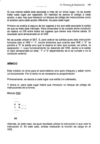 I
VI.-Técnicas de Realización ¡89
Si una misma salida está asociada a más de un único lugar, no se puede
tratar cada lugar por separado. En realidad se asocia el código a cada
acción, o sea, hay que introducir un bloque de código de instrucciones como
el anterior para cada acción diferente, no para cada lugar.
Primero se evalúa si alguno de los lugares a los que está asociada la salida
de que se trate está marcado. Para comprobar si se cumple dicha condición
se realiza un OR entre todos los lugares que tienen esa misma salida. El
resultado será almacenado en el VKE.
No se puede utilizar el SET, S, para activar las salidas pues esta instrucción
funciona sólo si VKE = “ 1”, ocurre entonces que cuando sea VKE = “0” no
pondrá a “0’ la salida sino que la dejaría al valor que tuviese; se utiliza la
asignación, =, cuyo funcionamiento no depende del VKE, dando a la salida
el valor almacenado en éste, “ 1” o “0" dependiendo de si se cumple o no la
condición anterior
MÍMICO
Este módulo no sirve para el automatismo sino para chequeo y saber como
va funcionando. Por lo tanto no es necesaria su programación.
Primeramente, se asocia a cada lugar una salida (no cableada).
Y ahora sí, para cada lugar habrá que introducir un bloque de código de
instrucciones de la forma:
Módulo PB4:
u M
= A
BE
Además, en este caso, da igual resultado utilizar la instrucción II que usar la
instrucción O. En este caso, ambas realizarán la función de carga en el
VKE.
 