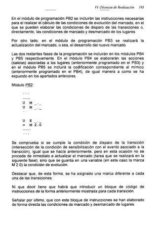 VI.-Técnicas de Realización 193
En el módulo de programación PB2 se incluirán las instrucciones necesarias
para el realizar el cálculo de las condiciones de evolución del marcado, en el
que se pueden elaborar las condiciones de disparo de las transiciones o,
directamente, las condiciones de marcado y desmarcado de los lugares.
Por otro lado, en el módulo de programación PB3 se realizará la
actualización del marcado, o sea, el desarrollo del nuevo marcado.
Las dos restantes fases de la programación se incluirán en los módulos PB4
y PB5 respectivamente. En el módulo PB4 se elaborarán las acciones
(salidas) asociadas a los lugares (anteriormente programado en el PB3) y
en el módulo PB5 se incluirá la codificación correspondiente al mímico
(anteriormente programado en el PB4), de igual manera a como se ha
expuesto en los apartados anteriores.
Módulo PB2:
u M
u M
u E _
= M 2.0
Se comprueba si se cumple la condición de disparo de la transición
(intersección de la condición de sensibilización con el evento asociado a la
transición), igual que se hacía anteriormente, pero en esta ocasión no se
procede de inmediato a actualizar el marcado (tarea que se realizará en la
siguiente fase), sino que se guarda en una variable (en este caso la marca
M 2.0) la condición de evolución.
Destacar que, de esta forma, se ha asignado una marca diferente a cada
una de las transiciones.
Ni que decir tiene que habrá que introducir un bloque de código de
instrucciones de la forma anteriormente mostrada para cada transición.
Señalar por último, que con este bloque de instrucciones se han elaborado
de forma directa las condiciones de marcado y desmarcado de lugares.
 