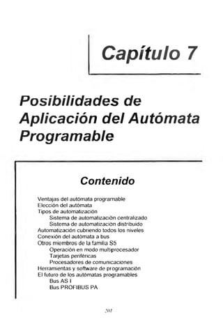 Capítulo 7
Posibilidades de
Aplicación del Autómata
Programable
Contenido
Ventajas del autómata programable
Elección del autómata
Tipos de automatización
Sistema de automatización centralizado
Sistema de automatización distribuido
Automatización cubriendo todos los niveles
Conexión del autómata a bus
Otros miembros de la familia S5
Operación en modo multiprocesador
Tarjetas periféricas
Procesadores de comunicaciones
Herramientas y software de programación
El futuro de los autómatas programables
Bus AS I
Bus PROFIBUS PA
20r
 