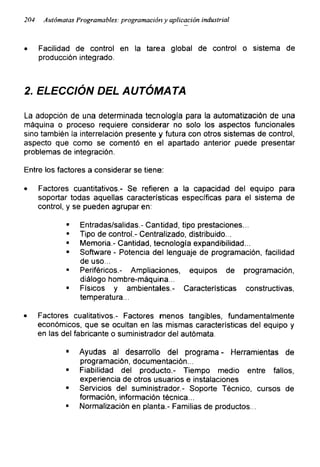 204 Autómatas Programables: programacióny aplicación industrial
• Facilidad de control en la tarea global de control o sistema de
producción integrado.
2. ELECCIÓN DEL AUTÓMATA
La adopción de una determinada tecnología para la automatización de una
máquina o proceso requiere considerar no solo los aspectos funcionales
sino también la interrelación presente y futura con otros sistemas de control,
aspecto que como se comentó en el apartado anterior puede presentar
problemas de integración.
Entre los factores a considerar se tiene:
• Factores cuantitativos.- Se refieren a la capacidad del equipo para
soportar todas aquellas características específicas para el sistema de
control, y se pueden agrupar en:
■ Entradas/salidas.- Cantidad, tipo prestaciones...
" Tipo de control.- Centralizado, distribuido...
■ Memoria.- Cantidad, tecnología expandibilidad...
■ Software - Potencia del lenguaje de programación, facilidad
de uso...
■ Periféricos.- Ampliaciones, equipos de programación,
diálogo hombre-máquina...
■ Físicos y ambientales.- Características constructivas,
temperatura...
• Factores cualitativos.- Factores menos tangibles, fundamentalmente
económicos, que se ocultan en las mismas características del equipo y
en las del fabricante o suministrador del autómata.
■ Ayudas al desarrollo del programa - Herramientas de
programación, documentación...
■ Fiabilidad del producto.- Tiempo medio entre fallos,
experiencia de otros usuarios e instalaciones
■ Servicios del suministrador.- Soporte Técnico, cursos de
formación, información técnica...
■ Normalización en planta.- Familias de productos...
 