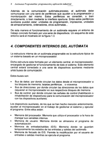 8 Autómatas Programables: programación y aplicación industrial
Además de la comunicación autómata-proceso, el autómata debe
comunicarse con una serie de periféricos que ayuden a la programación y
monitorización del mismo. Estos periféricos se conectan, o bien
directamente, o bien mediante la interface oportuna. Entre estos periféricos
auxiliares pueden estar: unidades de programación, impresoras, unidades
de almacenamiento, ordenadores, otros autómatas...
De esta manera el funcionamiento de un autómata requiere un entorno de
trabajo concreto formado por una serie de dispositivos. Un esquema de este
entorno será el mostrado en la figura 1.3.
4. COMPONENTES INTERNOS DEL AUTÓMATA
La estructura interna de un autómata programable es la estructura típica de
un sistema basado en un microprocesador.
Dicha estructura esta formada por un elemento central, el microprocesador,
encargado de gestionar el funcionamiento de todo el sistema. Este elemento
central estará conectado a una serie de dispositivos auxiliares mediante
unos buses de comunicación.
Estos buses son:
• Bus de datos: por donde circulan los datos desde el microprocesador a
los bloques de memoria, tarjetas periféricas... o viceversa.
• Bus de direcciones: por donde circulan las direcciones de los datos que
requieren el microprocesador en sus respectivos bloques de memoria.
• Bus de control: por donde circulan las señales de control (habilitación o
inhabilitación de dispositivos) para la comunicación del microprocesador
con los dispositivos auxiliares.
Los dispositivos auxiliares, de los que se han hecho mención anteriormente,
ayudan al microprocesador en el trabajo de gestionar el sistema y ejecutar
el programa. Entre ellos están:
• Memoria del procesador: Memoria que utiliza el procesador a la hora de
manejar sus variables internas.
• Memoria de usuario: Memoria donde se almacena el programa de
automatización.
• Memoria de entradas/salidas (E/S): Memoria donde se guardan
temporalmente los estados de las entradas y salidas del autómata.
• Memoria de forzado de E/S: Permite la modificación por el usuario de
entradas o salidas mientras se ejecuta el programa.
 