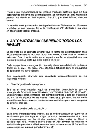Vil.-Posibilidades de Aplicación del Autómata Programable 20^
Todas estas comunicaciones se realizan mediante distintos tipos de bus
dependiendo del nivel de automatización. Se consigue así una estructura
jerarquizada desde el nivel superior, dirección, y el nivel inferior, nivel de
campo.
Lo anterior hace que este tipo de organización sea fácilmente modificadle o
ampliable, ya que cualquier forma de modificación sólo afectaría a una parte
en concreto de todo el proceso.
4. AUTOMATIZACIÓN CUBRIENDO TODOS LOS
NIVELES
Se ha visto en el apartado anterior que la forma de automatización más
recomendable será la automatización distribuida, sobre todo en sistemas
extensos. Este tipo de sistemas se organiza en forma piramidal con una
jerarquía clara que distingue entre distintos niveles.
Cada equipo tiene una asignación puntual y claramente delimitado de tareas
dentro de su nivel, así como unas interfaces definidas para el intercambio
de datos con los otros equipos.
Esta organización piramidal esta constituida fundamentalmente por los
siguientes niveles:
• Nivel de gestión de la empresa.-
Este es el nivel superior. Aquí se encuentran computadoras que se
encargan de funciones administrativas y comerciales para todo el proceso.
Estos entregan datos primarios (por ejemplo: cantidad y tipo de producto a
fabricar) a los equipos en los niveles inferiores y, partiendo de los datos
adquiridos en dichos niveles, confeccionan estadísticas para los encargados
de dirigir el proceso.
• Nivel de control de la producción.-
Es el nivel inmediatamente inferior. Es el nivel encargado de gobernar la
totalidad del proceso. Aquí se recogen todos los datos referentes al proceso
y proporcionados por los niveles inferiores. Estos datos se filtran y
acondicionan para enviarlos al nivel superior. Aquí también se visualiza la
evolución del proceso pudiéndose actuar manualmente sobre él. Se evalúan
los mensajes de alarmas, perturbaciones, etc.
 