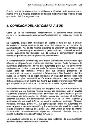 Vil.-Posibilidades de Aplicación del Autómata Programable 209
El intercambio de datos entre los distintos autómatas pertenecientes a un
mismo nivel o a niveles diferentes se realiza mediante redes locales, buses
que serán distintos según el nivel.
5. CONEXIÓN DEL AUTÓMATA A BUS
Como ya se ha comentado anteriormente, la conexión entre distintos
equipos en un sistema de automatización distribuido se realiza por medio de
bus.
No obstante, existe gran diversidad en cuanto al tipo de bus a utilizar,
dependiendo fundamentalmente del nivel del equipo en la pirámide de
automatización. Asi en los niveles inferiores se utilizarán los llamados bus
de campo (buses con gran resistencia a perturbaciones), utilizándose en los
niveles superiores los llamados bus de oficina o administración (buses
diseñados para intercambiar gran cantidad de datos).
A la diferenciación anterior hay que añadir también otra característica que
dificulta la integración de equipos de distintas marcas. Cada fabricante de
autómatas programables diseña sus autómatas para que se comuniquen
mediante sus propios buses. Asi cada fabricante dispondrá de sus propios
buses para los distintos niveles con sus propios protocolos de
comunicación. Aunque en los distintos fabricantes la filosofía de los distintos
buses es la misma no se rigen mediante un estándar común, cada uno
tendrá sus propias características. De este modo para conectar equipos de
distintas marcas en un mismo bus habrá que disponer de tarjetas interfaces
que adapten los protocolos de comunicación, si estas tarjetas existen.
Independientemente del fabricante del equipo y bus, las características de
los mismos en los distintos niveles suelen ser parecidas: Así en niveles
superiores, gestión y administración, se utilizan los buses estándar para la
transmisión de información en oficinas, como por ejemplo el protocolo
Ethernet Estándar. La comunicación entre PCs de un nivel superior y
autómatas de un nivel inferior se realiza mediante protocolo Ethernet
industrial, Profibus, Sinec H1... La comunicación entre los autómatas del
nivel de grupos de automatización y los autómatas del nivel de mando se
realiza utilizando Profibus DP, Sinec L1... Por último el nivel de inferior
comunicación de autómatas con el proceso, el llamado nivel de campo, se
realiza mediante protocolos Profibus PA, AS-i..
La estructura anterior es la propuesta para sistemas de automatización
distribuida basada en autómatas Siemens.
 