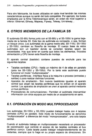 210 Autómatas Programables: programación y aplicación industrial
Para otro fabricante, los buses utilizados en cada nivel tendrán las mismas
características aunque no serán del todo compatible. Por ejemplo, los buses
empleados por la firma Telemecanique serán, en orden de nivel superior a
inferior: Ethernet, Ethway, Mapway, Fipway, Telway, Uni-telway...
6. OTROS MIEMBROS DE LA FAMILIA S5
El autómata S5-95U forma junto con el S5-90U y el S5-100U la gama baja-
media de la familia S5. Este tipo de autómata es compacto, o sea, forman
un bloque único. Los autómatas de la gama medio-alta, S5-115U, S5-135U
y S5-155U, cambian su filosofía de montaje. El cuerpo base de estos
autómatas son un bastidor donde se conectan tarjetas según las
necesidades. Hay que tener en cuenta que todos los elementos, incluidos
alimentación y CPU tienen esta filosofía de montaje.
El aparato central (bastidor) contiene puestos de enchufe para las
siguientes tarjetas:
• Tarjetas centrales (CPU).- hasta un máximo de 4 de ellas en paralelo
(para los S5-135U y S5-155U). Por lo tanto este autómata puede
funcionar en modo “ multiprocesadof’.
• Tarjetas periféricas - Interface física a la máquina o proceso (entradas y
salidas) o para realizar distintas funciones.
• Aparatos de ampliación.- Son nuevos bastidores iguales al aparato
central que alojan las tarjetas periféricas que no entran en el aparato
central. Los aparatos de ampliación se unen al aparato central mediante
un bus periférico.
• Procesadores de comunicaciones - Permiten al autómata intercambiar
información con otros equipos por medio de un acoplamiento en serie.
6.1. OPERACIÓN EN MODO MULTIPROCESADOR
Los autómatas S5-135U y S5-155U pueden trabajar hasta con 4 tarjetas
centrales (CPU) en paralelo. Este modo de funcionamiento se denomina
“multiprocesadof’ a diferencia del modo" monoprocesadof, una sola tarjeta
central.
Cuando el autómata trabaje en multiprocesador necesitará un procesador
de coordinación que controle el acceso de las tarjetas centrales al bus
periférico común. Cada tarjeta puede trabajar independientemente de las
restantes, siempre que lo haga en su propio espacio de direcciones. Sin
 