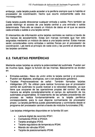 VIL-Posibilidades de Aplicación del Autómata Programadle 211
embargo, cada tarjeta puede acceder a la periferia siempre que lo habilite el
procesador de coordinación, hecho que ocurre cíclicamente cada dos
microsegundos.
Cada tarjeta puede direccionar cualquier entrada o salida. Pero también se
puede restringir el acceso de una tarjeta central a una entrada o salida
determinada. Para ello se creará un módulo de datos en el que se asocie
cada entrada o salida a una tarjeta central.
El intercambio de información entre tarjetas centrales se realiza a través de
las marcas de acoplamiento. Estas son marcas normales que han sido
asignadas mediante un módulo de datos a una tarjeta central. Estas marcas
serán consideradas como entradas o salidas físicas por el procesador de
coordinación. Las leerá al principio de cada ciclo y las pondrá al alcance de
las tarjetas centrales.
6.2. TARJETAS PERIFÉRICAS
Mediante estas tarjetas se amplía la potencialidad del autómata. Pueden ser
de muchos tipos, según la función de las mismas. Básicamente se dividen
en:
• Entradas-salidas - Nexo de unión entre la tarjeta central y el proceso.
Pueden ser digitales, analógicas, con o sin separación galvánica...
• Tarjetas Preprocesadoras de señal.- También llamadas tarjetas
inteligentes (IP). Se utilizan para realizar funciones que el procesador
central del autómata no puede realizar a la velocidad deseada, ya que
tiene que ocuparse de las operaciones propias del control. De esta
manera se amplía considerablemente el campo de aplicación de los
autómatas programables. El tratamiento de las señales procedentes del
proceso se realiza fundamentalmente en la tarjeta periférica
correspondiente, para lo cual dispone normalmente de procesador
propio. La tarjeta periférica puede parametrizarse y controlarse desde el
programa del procesador central a través de módulos funcionales (FB).
Las tarjetas inteligentes disponibles en la familia S5 son:
• Lectura digital de recorrido IP241.
• Contadores IP242 e IP242A
• Tarjeta analógica IP243.
• Tarjeta reguladora de temperatura IP244.
• Mando de válvulas IP245.
• Tarjeta de posicionamiento IP246
 