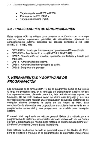 212 Autómatas Programables: programación y aplicación industrial
• Tarjeta reguladora IP252 e IP260
• Procesador de E/S IP257 y
• Tarjeta dosificadora IP261.
6.3. PROCESADORES DE COMUNICACIONES
Estas tarjetas (CP) se utilizan para conectar al autómata con un equipo
exterior, desde impresoras, pantallas de visualización, aparatos de
almacenamiento externo, diagnosis del proceso conexión a red local
(SINEC L1, SINEC H1).
• CP524/525.- Listado por impresora y acoplamiento a PC o autómata.
• CP530/535.-Acoplamiento a bus (SINEC L1, SINEC H1).
• CP527.- Visualización en monitor, operación por teclado y listado por
impresora.
• CP513.- Almacenamiento externo.
• CP551.- Almacenamiento y proceso de datos.
• CP552.- Diagnosis del proceso.
7. HERRAMIENTAS Y SOFTWARE DE
PROGRAMACIÓN
Los autómatas de la familia SIMATIC S5 se programan, como se ha visto a
lo largo del presente libro, en el lenguaje de programación STEP5, en sus
tres representaciones, plano de contactos, lista de instrucciones o plano de
funciones. Se ha visto también cómo se utiliza este lenguaje y sus tres
representaciones para realizar una programación secuencial sistemática de
cualquier sistema utilizando la teoría de las Redes de Petri. Esta
combinación de elementos nos proporciona una potente herramienta en la
programación secuencial y nos proporciona un modelo para cualquier
sistema.
El método visto aquí sería un método general. Existe otro método para la
programación de sistemas secuenciales derivado del método de las Redes
de Petri y simplificando el mismo. Este método es el denominado GRAFCET
(Gráfico Funcional de Control Etapa Transición).
Este método no dispone de todo el potencial visto en las Redes de Petri,
pero es utilizado a menudo en la programación de autómatas incluyéndolo
 