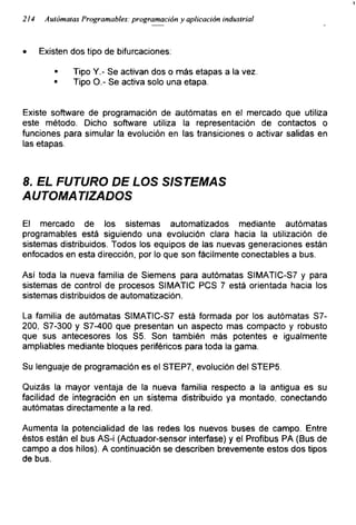 214 Autómatas Programables: programación y aplicación industrial
• Existen dos tipo de bifurcaciones:
* Tipo Y.- Se activan dos o más etapas a la vez.
■ Tipo O.- Se activa solo una etapa.
Existe software de programación de autómatas en el mercado que utiliza
este método. Dicho software utiliza la representación de contactos o
funciones para simular la evolución en las transiciones o activar salidas en
las etapas.
8. EL FUTURO DE LOS SISTEMAS
AUTOMATIZADOS
El mercado de los sistemas automatizados mediante autómatas
programables está siguiendo una evolución clara hacia la utilización de
sistemas distribuidos. Todos los equipos de las nuevas generaciones están
enfocados en esta dirección, por lo que son fácilmente conectadles a bus.
Así toda la nueva familia de Siemens para autómatas SIMATIC-S7 y para
sistemas de control de procesos SIMATIC PCS 7 está orientada hacia los
sistemas distribuidos de automatización.
La familia de autómatas SIMATIC-S7 está formada por los autómatas S7-
200, S7-300 y S7-400 que presentan un aspecto mas compacto y robusto
que sus antecesores los S5. Son también más potentes e igualmente
ampliables mediante bloques periféricos para toda la gama.
Su lenguaje de programación es el STEP7, evolución del STEP5.
Quizás la mayor ventaja de la nueva familia respecto a la antigua es su
facilidad de integración en un sistema distribuido ya montado, conectando
autómatas directamente a la red.
Aumenta la potencialidad de las redes los nuevos buses de campo. Entre
éstos están el bus AS-¡ (Actuador-sensor interfase) y el Profibus PA (Bus de
campo a dos hilos). A continuación se describen brevemente estos dos tipos
de bus.
 
