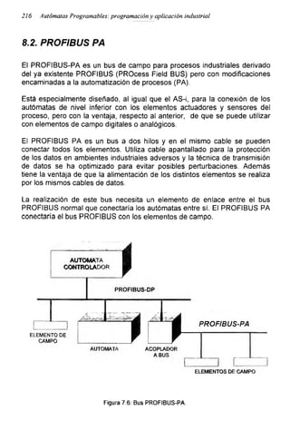 216 Autómatas Programables: programación y aplicación industrial
8.2. PROFIBUS PA
El PROFIBUS-PA es un bus de campo para procesos industriales derivado
del ya existente PROFIBUS (PROcess Field BUS) pero con modificaciones
encaminadas a la automatización de procesos (PA).
Está especialmente diseñado, al igual que el AS-i, para la conexión de los
autómatas de nivel inferior con los elementos actuadores y sensores del
proceso, pero con la ventaja, respecto al anterior, de que se puede utilizar
con elementos de campo digitales o analógicos.
El PROFIBUS PA es un bus a dos hilos y en el mismo cable se pueden
conectar todos los elementos. Utiliza cable apantallado para la protección
de los datos en ambientes industriales adversos y la técnica de transmisión
de datos se ha optimizado para evitar posibles perturbaciones. Además
tiene la ventaja de que la alimentación de los distintos elementos se realiza
por los mismos cables de datos.
La realización de este bus necesita un elemento de enlace entre el bus
PROFIBUS normal que conectaría los autómatas entre sí. El PROFIBUS PA
conectaría el bus PROFIBUS con los elementos de campo.
Figura 7.6: Bus PROFIBUS-PA.
 