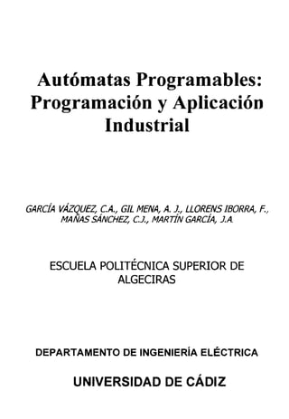 Autómatas Programadles:
Programación y Aplicación
Industrial
GARCÍA VÁZQUEZ, C.A., GIL MENA, A. J., LLORENS IBORRA, E,
MAÑAS SÁNCHEZ, C.J., MARTÍN GARCÍA, J.A.
ESCUELA POLITÉCNICA SUPERIOR DE
ALGECIRAS
DEPARTAMENTO DE INGENIERÍA ELÉCTRICA
UNIVERSIDAD DE CÁDIZ
 