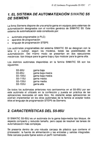 II-El Autómata Programable S5-95U l7
1. EL SISTEMA DE AUTOMATIZACIÓN SIMATIC S5
DE SIEMENS
La firma Siemens dispone de una amplia gama en equipos para sistemas de
automatización designados con el nombre genérico de SIMATIC S5. Este
sistema de automatización está constituido por:
• autómata programable (o PLC)
• aparatos de programación
• lenguaje de programación STEP5.
Los autómatas programables del sistema SIMATIC S5 se designan con la
letra U y cubren, según los modelos, todas las posibilidades de
automatización. Del mismo modo se presentan en dos ejecuciones
mecánicas: tipo bloque para la gama baja y tipo modular para la gama alta.
Los distintos autómatas disponibles en la familia SIMATIC S5 son los
siguientes:
S5-90L) gama baja.
S5-95U gama baja-media.
S5-100U gama baja-media.
S5-115U gama media.
S5-135U gama media.
S5-155U gama alta.
De todos los autómatas anteriores nos centraremos en el S5-95U por ser
este autómata el utilizado en la confección y puesta en práctica de las
aplicaciones realizadas en este libro. No obstante estas aplicaciones se
podrían implementar en los otros autómatas de la familia al aceptar todos
ellos el lenguaje de programación STEP5 de Siemens.
2. CARACTERÍSTICAS DEL S5-95U
El SIMATIC S5-95U es un autómata de la gama baja-media tipo bloque, de
aspecto compacto y reducido tamaño, pero capaz de resolver las tareas de
automatización más complejas.
Se presenta dentro de una robusta carcasa de plástico que contiene el
procesador, la fuente de alimentación y las entradas y salidas integradas.
Esta carcasa puede fijarse sobre un perfil normalizado.
 