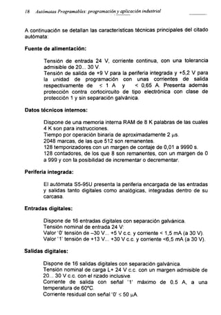 18 Autómatas Programables: programación y aplicación industrial
A continuación se detallan las características técnicas principales del citado
autómata:
Fuente de alimentación:
Tensión de entrada 24 V, corriente continua, con una tolerancia
admisible de 20... 30 V.
Tensión de salida de +9 V para la periferia integrada y +5,2 V para
la unidad de programación con unas corrientes de salida
respectivamente de < 1 A y < 0,65 A. Presenta además
protección contra cortocircuito de tipo electrónica con clase de
protección 1 y sin separación galvánica.
Datos técnicos internos:
Dispone de una memoria interna RAM de 8 K palabras de las cuales
4 K son para instrucciones.
Tiempo por operación binaria de aproximadamente 2 ps.
2048 marcas, de las que 512 son remanentes.
128 temporizadores con un margen de contaje de 0,01 a 9990 s.
128 contadores, de los que 8 son remanentes, con un margen de 0
a 999 y con la posibilidad de incrementar o decrementar.
Periferia integrada:
El autómata S5-95U presenta la periferia encargada de las entradas
y salidas tanto digitales como analógicas, integradas dentro de su
carcasa.
Entradas digitales:
Dispone de 16 entradas digitales con separación galvánica.
Tensión nominal de entrada 24 V:
Valor ‘0’ tensión de -30 V... +5 V c.c. y corriente < 1,5 mA (a 30 V).
Valor 'T tensión de +13 V... +30 V c.c. y corriente <6,5 mA (a 30 V).
Salidas digitales:
Dispone de 16 salidas digitales con separación galvánica.
Tensión nominal de carga L+ 24 V c.c. con un margen admisible de
20... 30 V c.c. con el rizado inclusive.
Corriente de salida con señal ‘1’ máximo de 0.5 A, a una
temperatura de 60°C.
Corriente residual con señal '0' <50 ^A.
 