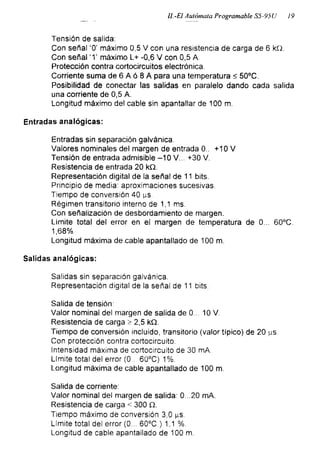 II.-El Autómata Programable S5-95U 19
Tensión de salida:
Con señal ‘0’ máximo 0,5 V con una resistencia de carga de 6 kQ.
Con señal ‘T máximo L+ -0,6 V con 0,5 A.
Protección contra cortocircuitos electrónica.
Corriente suma de 6 A ó 8 A para una temperatura < 50°C.
Posibilidad de conectar las salidas en paralelo dando cada salida
una corriente de 0,5 A.
Longitud máximo del cable sin apantallar de 100 m.
Entradas analógicas:
Entradas sin separación galvánica.
Valores nominales del margen de entrada 0.. +10 V
Tensión de entrada admisible -10 V. .. +30 V.
Resistencia de entrada 20 kQ.
Representación digital de la señal de 11 bits.
Principio de media: aproximaciones sucesivas.
Tiempo de conversión 40 ^s
Régimen transitorio interno de 1,1 ms.
Con señalización de desbordamiento de margen.
Limite total del error en el margen de temperatura de 0... 60°C.
1,68%
Longitud máxima decable apantallado de 100 m.
Salidas analógicas:
Salidas sin separación galvánica.
Representación digital de la señal de 11 bits.
Salida de tensión:
Valor nominal del margen de salida de 0... 10 V.
Resistencia de carga > 2,5 kQ.
Tiempo de conversión incluido, transitorio (valor típico) de 20 ^s.
Con protección contra cortocircuito.
Intensidad máxima de cortocircuito de 30 mA.
Límite total del error (0.. 60°C) 1%.
Longitud máxima de cable apantallado de 100 m.
Salida de corriente:
Valor nominal del margen de salida: 0...20 mA.
Resistencia de carga < 300 Q.
Tiempo máximo de conversión 3,0 gs.
Límite total del error (0... 60°C.) 1,1 %.
Longitud de cable apantallado de 100 m.
 