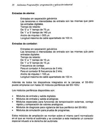 20 Autómatas Programadles: programación y aplicación industrial
Entradas de alarma:
Entradas sin separación galvánica.
Las tensiones e intensidades de entrada son las mismas que para
las entradas digitales.
Tiempo de retardo:
De ‘0’ a ‘T tiempo de 75 ps.
De ‘T a '0' tiempo de 140 ps.
Ancho de impulso > 500 ps.
Longitud máxima de cable apantallado de 100 m.
Entradas de contador:
Entradas sin separación galvánica. ,
Las tensiones e intensidades de entrada son las mismas que para
entradas digitales.
Tiempo de retardo:
De ‘0’ a ‘T tiempo de 10 ps.
De 'T a ‘0’ tiempo de 15 ps.
Frecuencia de contaje:
Para el contador A frecuencia de 5 kHz.
Para el contador B frecuencia de 2 kHz.
Ancho de impulso > 100 ps.
Longitud máxima de cable apantallado de 100 m.
Además de todos los dispositivos integrados en la carcasa, el S5-95U
puede ampliarse con hasta 32 módulos periféricos del S5-100U
Los módulos periféricos disponibles son:
• Módulos de entrada y salida digitales.
• Módulos de entrada y salida analógicas.
• Módulos especiales para funciones de temporización externas, contaje
rápido y comparación de valores analógicos.
• Módulos de diagnosis para vigilancia del bus periférico del S5-90U.
• Módulos de simulación para prueba de programas.
Estos módulos de ampliación se montan sobre el mismo carril normalizado
en el que se monta el autómata y se conectan a este mediante un conector
especial situado a la derecha del autómata.
 