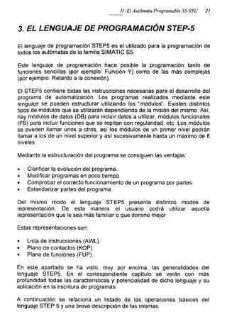 II.-El Autómata Programable S5-95Ü 21
3. EL LENGUAJE DE PROGRAMACIÓN STEP-5
El lenguaje de programación STEP5 es el utilizado para la programación de
todos los autómatas de la familia SIMATIC S5.
Este lenguaje de programación hace posible la programación tanto de
funciones sencillas (por ejemplo: Función Y) como de las más complejas
(por ejemplo: Retardo a la conexión).
El STEP5 contiene todas las instrucciones necesarias para el desarrollo del
programa de automatización. Los programas realizados mediante este
lenguaje se pueden estructurar utilizando los “módulos”. Existen distintos
tipos de módulos que se utilizarán dependiendo de la misión del mismo. Así,
hay módulos de datos (DB) para incluir datos a utilizar, módulos funcionales
(FB) para incluir funciones que se repitan con regularidad, etc. Los módulos
se pueden llamar unos a otros, así los módulos de un primer nivel podrán
llamar a los de un nivel superior y así sucesivamente hasta un máximo de 8
niveles.
Mediante la estructuración del programa se consiguen las ventajas:
• Clarificar la evolución del programa.
• Modificar programas en poco tiempo.
• Comprobar el correcto funcionamiento de un programa por partes.
• Estandarizar partes del programa.
Del mismo modo el lenguaje STEP5 presenta distintos modos de
representación. De esta manera el usuario podrá utilizar aquella
representación que le sea más familiar o que domine mejor
Estas representaciones son:
• Lista de instrucciones (AWL).
• Plano de contactos (KOP).
• Plano de funciones (FUP).
En este apartado se ha visto, muy por encima, las generalidades del
lenguaje STEP5. En el correspondiente capítulo se verán con más
profundidad todas las características y potencialidad de dicho lenguaje y su
aplicación en la escritura de programas
A continuación se relaciona un listado de las operaciones básicas del
lenguaje STEP 5 y una breve descripción de las mismas.
 