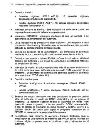 24 Autómatas Programadles: programación y aplicación industrial
2. Conector frontal.-
• Entradas digitales (E32.0...A33.7).- 16 entradas digitales
designadas mediante la expresión E-.-
• Salidas digitales (A32.0...A33.7).- 16 salidas digitales designadas
mediante la expresión A-.-
3. Indicador de fallo de batería.- Este indicador se encenderá cuando se
haya agotado o no exista la batería de protección.
4. Interruptor CON/DES.- Interruptor mediante el cual se conecta o se
desconecta la alimentación del autómata.
5. LEDs indicadores de entradas y salidas digitales.- Led asignado a cada
una de las 16 entradas y 16 salidas que se encienden en caso de estar
activada su correspondiente entrada o salida.
6. Bornes de conexión de la alimentación.- Se alimentará el autómata
mediante 24 V c.c. entre L+ y M conectando el tercer borne a tierra.
7. Conector para acoplar módulos S5-100U.- Conector situado en el lateral
derecho del autómata y en el que se conectarán los posibles módulos
de ampliación S5-100U
8. Indicador de modo.- Está formado por dos leds. El superior se iluminará
de color verde cuando el autómata este en modo RUN (ejecución de un
programa). El led inferior se iluminará de color rojo cuando el autómata
se encuentre en STOP (detenido).
9. Conector hembra para:
• Entradas analógicas.- 8 entradas analógicas (EW40, EW42....
EW50).
• Salidas analógicas.- 1 salida analógica (AW40) pudiendo ser de
corriente o tensión.
10. Selector de modo.- Interruptor con tres posiciones: la posición central
sitúa al autómata en modo de STOP (detenido) y no se ejecuta el
programa. La posición superior coloca al autómata en modo RUN
(ejecución de un programa). La tercera posición, COPY, no es estable,
o sea, al colocar el interruptor en dicha posición y soltarlo, vuelve a la
posición STOP. Se utiliza para copiar el programa contenido en la
EPROM en la memoria de programa del autómata.
11 Receptáculo para cartucho de memoria.- Espacio destinado para la
introducción de una cartucho de memoria E(E)PROM con la finalidad de
contener algún programa para su posterior copia y ejecución en el
autómata.
 