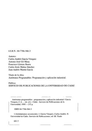 I.S.B. N.: 84-7786-566-3
Autores:
Carlos Andrés García Vázquez
Antonio José Gil Mena
Francisco Llorens Iborra
Carlos Jesús Mañas Sánchez
Juan Andrés Martín García
Título de la obra:
Autómatas Programables: Programación y aplicación industrial.
Publica:
SERVICIO DE PUBLICACIONES DE LA UNIVERSIDAD DE CADIZ
Autómatas programables : programación y aplicación industrial / García
Vázquez, C.A. ... [et. al.]— Cádiz : Servicio de Publicaciones de la
Universidad, 1999. - 232 p.
ISBN 84-7786-566-3
1 .Automatismos secuenciales. I. García Vázquez, Carlos Andrés. II.
Universidad de Cádiz. Servicio de Publicaciones, ed. III. Título
681.5
 