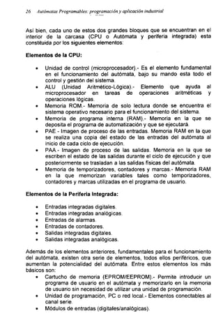 26 Autómatas Programadles: programación y aplicación industrial
Así bien, cada uno de estos dos grandes bloques que se encuentran en el
interior de la carcasa (CPU o Autómata y periferia integrada) esta
constituida por los siguientes elementos:
Elementos de la CPU:
• Unidad de control (microprocesador).- Es el elemento fundamental
en el funcionamiento del autómata, bajo su mando esta todo el
control y gestión del sistema.
• ALU (Unidad Aritmético-Lógica).- Elemento que ayuda al
microprocesador en tareas de operaciones aritméticas y
operaciones lógicas.
• Memoria ROM.- Memoria de solo lectura donde se encuentra el
sistema operativo necesario para el funcionamiento del sistema.
• Memoria de programa interna (RAM).- Memoria en la que se
deposita el programa de automatización y que se ejecutará.
• PAE - Imagen de proceso de las entradas. Memoria RAM en la que
se realiza una copia del estado de las entradas del autómata al
inicio de cada ciclo de ejecución.
• PAA - Imagen de proceso de las salidas. Memoria en la que se
escriben el estado de las salidas durante el ciclo de ejecución y que
posteriormente se trasladan a las salidas físicas del autómata.
• Memoria de temporizadores, contadores y marcas.- Memoria RAM
en la que memorizan variables tales como temporizadores,
contadores y marcas utilizadas en el programa de usuario.
Elementos de la Periferia Integrada:
• Entradas integradas digitales.
• Entradas integradas analógicas.
• Entradas de alarmas.
• Entradas de contadores.
• Salidas integradas digitales.
• Salidas integradas analógicas.
Además de los elementos anteriores, fundamentales para el funcionamiento
del autómata, existen otra serie de elementos, todos ellos periféricos, que
aumentan la potencialidad del autómata. Entre estos elementos los más
básicos son:
• Cartucho de memoria (EPROM/EEPROM).- Permite introducir un
programa de usuario en el autómata y memorizarlo en la memoria
de usuario sin necesidad de utilizar una unidad de programación.
• Unidad de programación, PC o red local.- Elementos conectables al
canal serie.
• Módulos de entradas (digitales/analógicas).
 