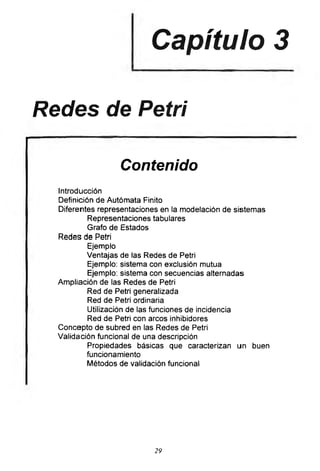 Capítulo 3
Redes de Petri
Contenido
Introducción
Definición de Autómata Finito
Diferentes representaciones en la modelación de sistemas
Representaciones tabulares
Grafo de Estados
Redes de Petri
Ejemplo
Ventajas de las Redes de Petri
Ejemplo: sistema con exclusión mutua
Ejemplo: sistema con secuencias alternadas
Ampliación de las Redes de Petri
Red de Petri generalizada
Red de Petri ordinaria
Utilización de las funciones de incidencia
Red de Petri con arcos inhibidores
Concepto de subred en las Redes de Petri
Validación funcional de una descripción
Propiedades básicas que caracterizan un buen
funcionamiento
Métodos de validación funcional
29
 