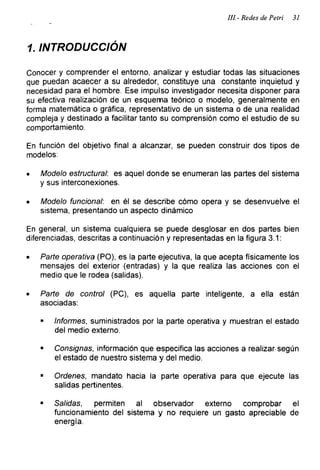 III - Redes de Petri 31
1. INTRODUCCIÓN
Conocer y comprender el entorno, analizar y estudiar todas las situaciones
que puedan acaecer a su alrededor, constituye una constante inquietud y
necesidad para el hombre. Ese impulso investigador necesita disponer para
su efectiva realización de un esquema teórico o modelo, generalmente en
forma matemática o gráfica, representativo de un sistema o de una realidad
compleja y destinado a facilitar tanto su comprensión como el estudio de su
comportamiento.
En función del objetivo final a alcanzar, se pueden construir dos tipos de
modelos:
• Modelo estructural: es aquel donde se enumeran las partes del sistema
y sus interconexiones.
• Modelo funcional: en él se describe cómo opera y se desenvuelve el
sistema, presentando un aspecto dinámico
En general, un sistema cualquiera se puede desglosar en dos partes bien
diferenciadas, descritas a continuación y representadas en la figura 3.1:
• Parte operativa (PO), es la parte ejecutiva, la que acepta físicamente los
mensajes del exterior (entradas) y la que realiza las acciones con el
medio que le rodea (salidas).
• Parte de control (PC), es aquella parte inteligente, a ella están
asociadas:
■ Informes, suministrados por la parte operativa y muestran el estado
del medio externo.
■ Consignas, información que especifica las acciones a realizar-según
el estado de nuestro sistema y del medio.
■ Ordenes, mandato hacia la parte operativa para que ejecute las
salidas pertinentes.
■ Salidas, permiten al observador externo comprobar el
funcionamiento del sistema y no requiere un gasto apreciable de
energía.
 