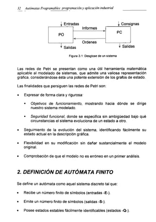 32 Autómatas Programables: programación y aplicación industrial
Figura 3.1: Desglose de un sistema
Las redes de Petri se presentan como una útil herramienta matemática
aplicable al modelado de sistemas, que admite una valiosa representación
gráfica, considerándose ésta una potente extensión de los gratos de estado.
Las finalidades que persiguen las redes de Petri son:
• Expresar de forma clara y rigurosa:
■ Objetivos de funcionamiento, mostrando hacia dónde se dirige
nuestro sistema modelado.
■ Seguridad funcional, donde se especifica sin ambigüedad bajo qué
circunstancias el sistema evoluciona de un estado a otro.
• Seguimiento de la evolución del sistema, identificando fácilmente su
estado actual en la descripción gráfica.
• Flexibilidad en su modificación sin dañar sustancialmente el modelo
original.
• Comprobación de que el modelo no es erróneo en un primer análisis.
2. DEFINICIÓN DE AUTÓMATA FINITO
Se define un autómata como aquel sistema discreto tal que:
• Recibe un número finito de símbolos (entradas -E-).
• Emite un número finito de símbolos (salidas -S-).
• Posee estados estables fácilmente identificables (estados -Q-).
 