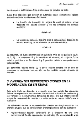 III-Redes de Petri 33
Se dice que el autómata es finito si el número de estados es finito.
Estos tres aspectos que definen el autómata están íntimamente ligados
entre sí mediante las siguientes funciones:
• La función de transición 5, según la cual el estado actual
depende del estado anterior y de los símbolos de entrada
recibidos:
8:QxE->Q
• La función de salida X, expone que la salida actual depende del
estado anterior y de los símbolos de entrada recibidos:
X:QxE->S
En resumen, se puede afirmar que un autómata finito es la quíntupla (E, S,
Q, X, 5). Los conjuntos E y S identifican el sistema; el conjunto Q los
estados posibles y las funciones X y 8 permiten definir el comportamiento
del autómata.
Se denomina estado inicial Qo a aquel estado estable en el que se
encuentra el autómata cuando aún no ha recibido ningún símbolo de
entrada.
3. DIFERENTES REPRESENTACIONES EN LA
MODELACIÓN DE SISTEMAS
Bajo este título se describe la evolución que han sufrido las diferentes
formas de representar los sistemas. Se explicará la forma de realizarlos y
las ventajas e inconvenientes derivados de ellos. De sus inconvenientes
surgirá la necesidad de cambio y el salto hacia un nuevo peldaño en la
evolución.
Las diferentes formas de representación pueden ser desglosadas en dos
grandes grupos, que se corresponden cronológicamente con su evolución:
• Representación tabular, consistente en la creación de una tabla
bidimensional. En ella aparecerán las entradas (E), las salidas (S) y los
 