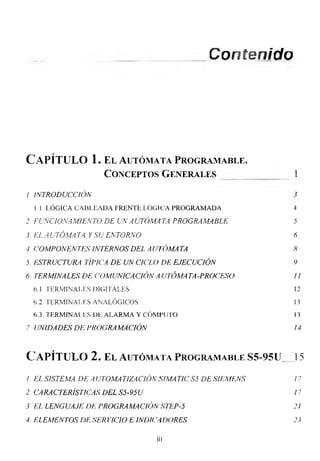 Contenido
Capítulo 1. el autómata programarle.
Conceptos Generales 1
/ INTRODUCCIÓN 3
1.1. LÓGICA CABLEADA FRENTE LÓGICA PROGRAMADA 4
2 FUNCIONAMIENTO DE UN A UTÓMA TA PROGRAMABLE 5
3. EL A UTÓMA TA Y SU ENTORNO 6
4. COMPONENTES INTERNOS DEL A UTÓMA TA 8
5. ESTRUCTURA TÍPICA DE UN CICLO DE EJECUCIÓN 9
6. TERMINALES DE COMUNICACIÓN AUTÓMATA-PROCESO 11
6.1 TERMINALES DIGITALES 12
6.2. TERMINALES ANALÓGICOS 13
6.3. TERMINALES DE ALARMA Y CÓMPUTO 13
7 UNIDADES DE PROGRAMACIÓN 14
Capítulo 2. el autómata programarle ss-95u__ 15
1. EL SISTEMA DE A UTOMA TIZA CIÓN SIMA TIC S5 DE SIEMENS 17
2. CARACTERÍST1CAS DEL S5-95U 17
3 EL LENGUAJE DE PROGRAMACIÓN STEP-5 2!
4. ELEMENTOS DE SER VICIO E INDICADORES 23
iii
 