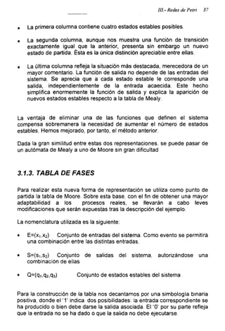 III- Redes de Petri 37
• La primera columna contiene cuatro estados estables posibles.
• La segunda columna, aunque nos muestra una función de transición
exactamente igual que la anterior, presenta sin embargo un nuevo
estado de partida. Ésta es la única distinción apreciable entre ellas.
• La última columna refleja la situación más destacada, merecedora de un
mayor comentario. La función de salida no depende de las entradas del
sistema. Se aprecia que a cada estado estable le corresponde una
salida, independientemente de la entrada acaecida. Este hecho
simplifica enormemente la función de salida y explica la aparición de
nuevos estados estables respecto a la tabla de Mealy.
La ventaja de eliminar una de las funciones que definen el sistema
compensa sobremanera la necesidad de aumentar el número de estados
estables. Hemos mejorado, por tanto, el método anterior.
Dada la gran similitud entre estas dos representaciones, se puede pasar de
un autómata de Mealy a uno de Moore sin gran dificultad
3.1.3. TABLA DE FASES
Para realizar esta nueva forma de representación se utiliza como punto de
partida la tabla de Moore. Sobre esta base, con el fin de obtener una mayor
adaptabilidad a los procesos reales, se llevarán a cabo leves
modificaciones que serán expuestas tras la descripción del ejemplo.
La nomenclatura utilizada es la siguiente:
• E=(x1,x2) Conjunto de entradas del sistema. Como evento se permitirá
una combinación entre las distintas entradas.
• S=(si,s2) Conjunto de salidas del sistema, autorizándose una
combinación de ellas
• Q=(qi,q2,q3) Conjunto de estados estables del sistema.
Para la construcción de la tabla nos decantamos por una simbología binaria
positiva, donde el ‘1’ indica dos posibilidades: la entrada correspondiente se
ha producido o bien debe darse la salida asociada. El ‘0’ por su parte refleja
que la entrada no se ha dado o que la salida no debe ejecutarse.
 