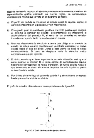 111 - Redes de Petri 45
Resulta necesario recordar el ejemplo planteado anteriormente y realizar su
representación gráfica utilizando las nuevas reglas. La nomenclatura
utilizada es la misma que la vista en el diagrama de fases:
a) El punto de partida lo constituye el estado inicial de reposo donde el
carro se encuentra en la posición A y sin movimiento.
b) El segundo paso es cuestionar ¿cuál es el evento posible que obligará
al sistema a cambiar su estado? Evidentemente es imperativo el
accionamiento del pulsador M; el resto de las entradas no revisten
importancia y por lo tanto no son tenidas en cuenta.
c) Una vez descubierta la condición externa que obliga a un cambio de
estado, se dibuja un arco orientado con la entrada asociada y el nuevo
estado hacia el que se dirige. Junto a este último se sitúa la salida
correspondiente. El carro se desplaza hacia la derecha, salida
apreciada en nuestro ejemplo.
d) El único evento que tiene importancia en esta situación será que el
carro alcance la posición B, el resto carece de consideración alguna,
haciéndole corresponder la nueva transición. El nuevo estado hacia el
que evoluciona es claro: el carro se desplaza hacia la izquierda, previa
activación de la salida.
e) Por último el carro llega al punto de partida A y se mantiene en reposo
hasta que vuelva a iniciarse el ciclo.
El grafo de estados obtenido es el correspondiente a la figura 3.5
Figura 3.5: Grafo de estados del ejemplo descrito.
 