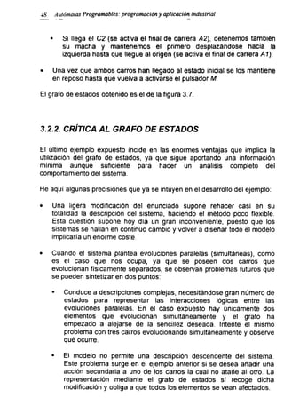 48 Autómatas Programables: programación y aplicación industrial
■ Si llega el C2 (se activa el final de carrera A2), detenemos también
su macha y mantenemos el primero desplazándose hacia la
izquierda hasta que llegue al origen (se activa el final de carrera Al).
• Una vez que ambos carros han llegado al estado inicial se los mantiene
en reposo hasta que vuelva a activarse el pulsador M.
El grafo de estados obtenido es el de la figura 3.7.
3.2.2. CRÍTICA AL GRAFO DE ESTADOS
El último ejemplo expuesto incide en las enormes ventajas que implica la
utilización del grafo de estados, ya que sigue aportando una información
mínima aunque suficiente para hacer un análisis completo del
comportamiento del sistema.
He aquí algunas precisiones que ya se intuyen en el desarrollo del ejemplo:
• Una ligera modificación del enunciado supone rehacer casi en su
totalidad la descripción del sistema, haciendo el método poco flexible.
Esta cuestión supone hoy día un gran inconveniente, puesto que los
sistemas se hallan en continuo cambio y volver a diseñar todo el modelo
implicaría un enorme coste.
• Cuando el sistema plantea evoluciones paralelas (simultáneas), como
es el caso que nos ocupa, ya que se poseen dos carros que
evolucionan físicamente separados, se observan problemas futuros que
se pueden sintetizar en dos puntos:
* Conduce a descripciones complejas, necesitándose gran número de
estados para representar las interacciones lógicas entre las
evoluciones paralelas. En el caso expuesto hay únicamente dos
elementos que evolucionan simultáneamente y el grafo ha
empezado a alejarse de la sencillez deseada. Intente el mismo
problema con tres carros evolucionando simultáneamente y observe
qué ocurre.
■ El modelo no permite una descripción descendente del sistema.
Este problema surge en el ejemplo anterior si se desea añadir una
acción secundaria a uno de los carros la cual no atañe al otro. La
representación mediante el grafo de estados sí recoge dicha
modificación y obliga a que todos los elementos se vean afectados.
 