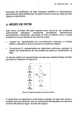 III.- Redes de Petri 49
Expuestos los problemas, se hace necesario modificar la representación
para solventar estas deficiencias. Es este momento donde las redes de Petri
cobran su importancia.
4. REDES DE PETRI
Este nuevo concepto del grato aparece para solucionar los problemas
anteriormente expuestos: evoluciones simultáneas, descripciones
descendentes y flexibilidad. Las Redes de Petri se definen como un grato
orientado en el que intervienen dos tipos de nudos:
• Lugares (p): representados por circunferencias, expresan un estado
estable y asociado a él se encuentra una salida del sistema.
• Transiciones (t): representadas por segmentos rectilíneos, expresan la
, espera del cumplimiento de una entrada del sistema o combinación de
ellas.
Un ejemplo gráfico de representación de sistemas mediante Redes de Petri
es el que se muestra en la figura 3.8:
Figura 3.8: Ejemplo gráfico de una red de Petri.
A continuación se describe la nomenclatura utilizada. Es algo más amplia y
compleja que las anteriores, pero se recomienda familiarizarse con ella para
no tener dificultad en seguir el resto del capitulo.
 
