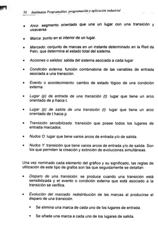 50 Autómatas Programables: programación y aplicación industrial
• Arco- segmento orientado que une un lugar con una transición y
viceversa.
• Marca: punto en el interior de un lugar.
• Marcado: conjunto de marcas en un instante determinado en la Red de
Petri, que determina el estado total del sistema.
• Acciones o salidas: salida del sistema asociada a cada lugar
• Condición externa: función combinatoria de las variables de entrada
asociada a una transición.
• Evento o acontecimiento: cambio de estado lógico de una condición
externa.
• Lugar (p) de entrada de una transición (t): lugar que tiene un arco
orientado de p hacia t.
• Lugar (p) de salida de una transición (t): lugar que tiene un arco
orientado de t hacia p.
• Transición sensibilizada: transición que posee todos los lugares de
entrada marcados.
• Nudos O: lugar que tiene varios arcos de entrada y/o de salida.
• Nudos Y: transición que tiene varios arcos de entrada y/o de salida. Son
los que permiten la creación y extinción de evoluciones simultáneas.
Una vez nominado cada elemento del gráfico y su significado, las reglas de
utilización de este tipo de grafos son las que seguidamente se detallan:
• Disparo de una transición: se produce cuando una transición está
sensibilizada y el evento o condición externa que está asociado a la
transición se verifica.
• Evolución del marcado: redistribución de las marcas al producirse el
disparo de una transición:
• Se elimina una marca de cada uno de los lugares de entrada.
• Se añade una marca a cada uno de los lugares de salida.
 