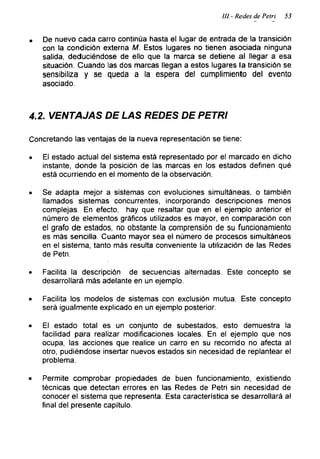 III.- Redes de Petri 53
• De nuevo cada carro continúa hasta el lugar de entrada de la transición
con la condición externa M. Estos lugares no tienen asociada ninguna
salida, deduciéndose de ello que la marca se detiene al llegar a esa
situación. Cuando las dos marcas llegan a estos lugares la transición se
sensibiliza y se queda a la espera del cumplimiento del evento
asociado.
4.2. VENTAJAS DE LAS REDES DE PETRI
Concretando las ventajas de la nueva representación se tiene:
• El estado actual del sistema está representado por el marcado en dicho
instante, donde la posición de las marcas en los estados definen qué
está ocurriendo en el momento de la observación.
• Se adapta mejor a sistemas con evoluciones simultáneas, o también
llamados sistemas concurrentes, incorporando descripciones menos
complejas. En efecto, hay que resaltar que en el ejemplo anterior el
número de elementos gráficos utilizados es mayor, en comparación con
el grafo de estados, no obstante la comprensión de su funcionamiento
es más sencilla. Cuanto mayor sea el número de procesos simultáneos
en el sistema, tanto más resulta conveniente la utilización de las Redes
de Petri.
• Facilita la descripción de secuencias alternadas. Este concepto se
desarrollará más adelante en un ejemplo.
• Facilita los modelos de sistemas con exclusión mutua. Este concepto
será igualmente explicado en un ejemplo posterior.
• El estado total es un conjunto de subestados, esto demuestra la
facilidad para realizar modificaciones locales. En el ejemplo que nos
ocupa, las acciones que realice un carro en su recorrido no afecta al
otro, pudiéndose insertar nuevos estados sin necesidad de replantear el
problema.
• Permite comprobar propiedades de buen funcionamiento, existiendo
técnicas que detectan errores en las Redes de Petri sin necesidad de
conocer el sistema que representa. Esta característica se desarrollará al
final del presente capítulo.
 